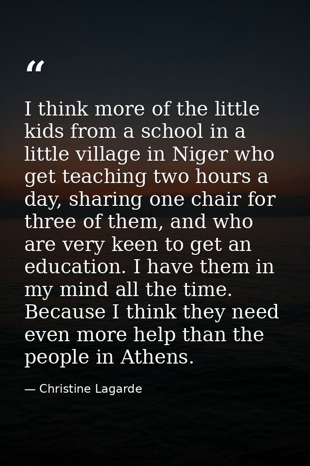 I think more of the little kids from a school in a little village in Niger who get teaching two hours a day, sharing one — Christine Lagarde