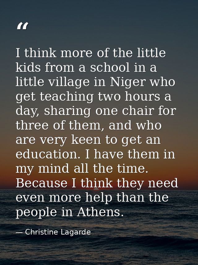 I think more of the little kids from a school in a little village in Niger who get teaching two hours a day, sharing one — Christine Lagarde