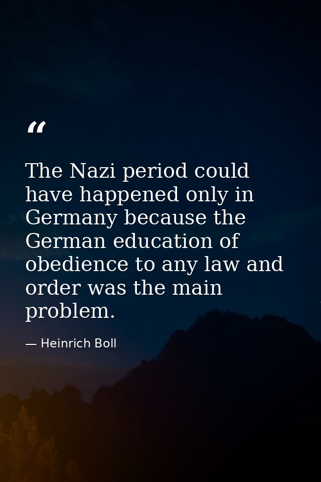 The Nazi period could have happened only in Germany because the German education of obedience to any law and order was t — Heinrich Boll
