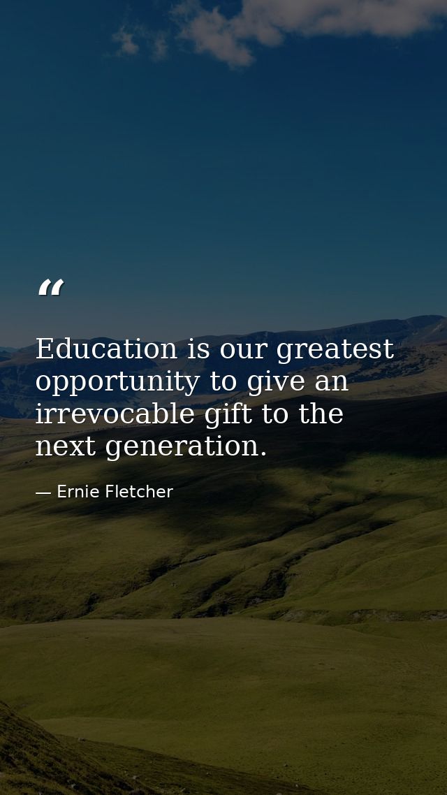 Education is our greatest opportunity to give an irrevocable gift to the next generation. — Ernie Fletcher