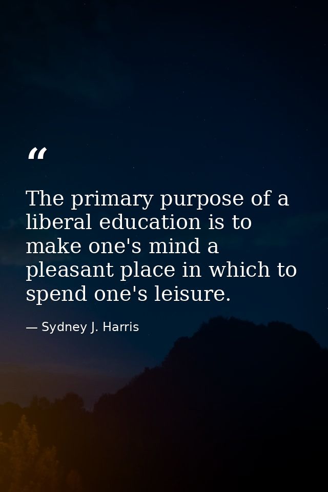 The primary purpose of a liberal education is to make one's mind a pleasant place in which to spend one's leisure. — Sydney J. Harris