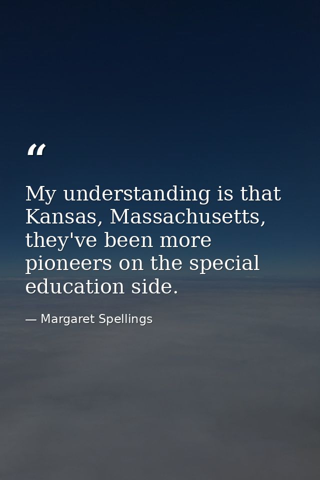 My understanding is that Kansas, Massachusetts, they've been more pioneers on the special education side. — Margaret Spellings