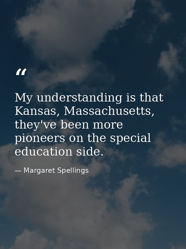 My understanding is that Kansas, Massachusetts, they've been more pioneers on the special education side. — Margaret Spellings