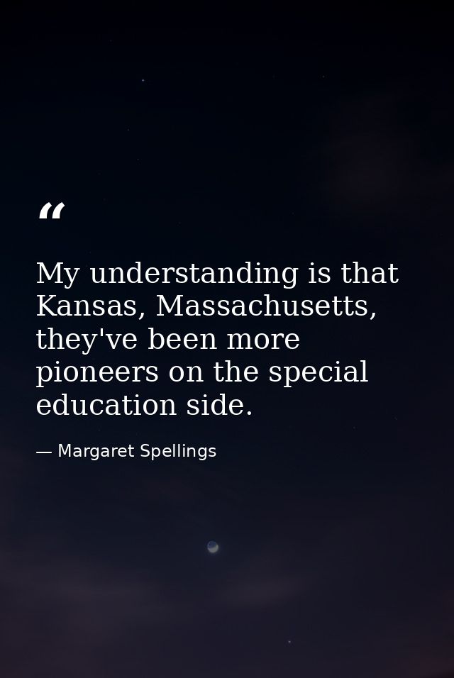 My understanding is that Kansas, Massachusetts, they've been more pioneers on the special education side. — Margaret Spellings