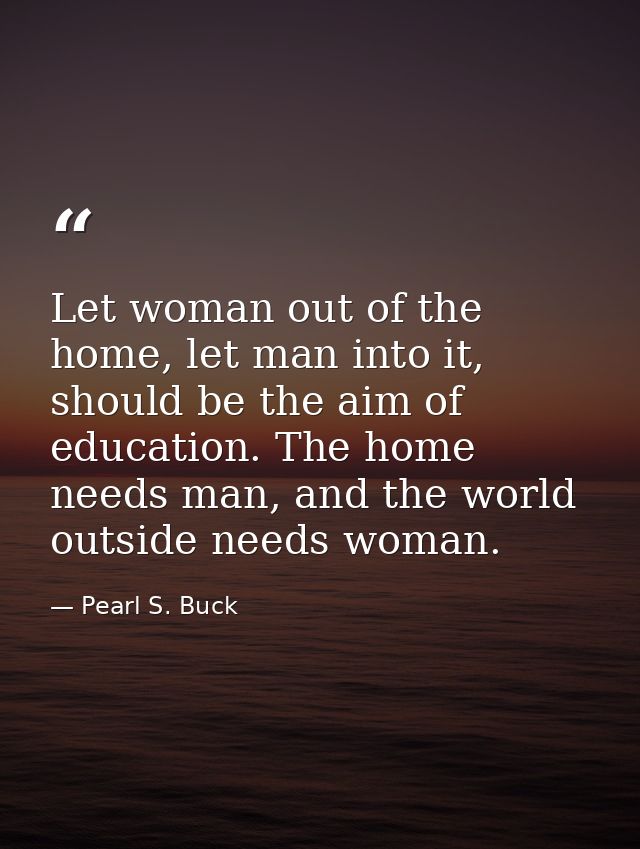 Let woman out of the home, let man into it, should be the aim of education. The home needs man, and the world outside ne — Pearl S. Buck