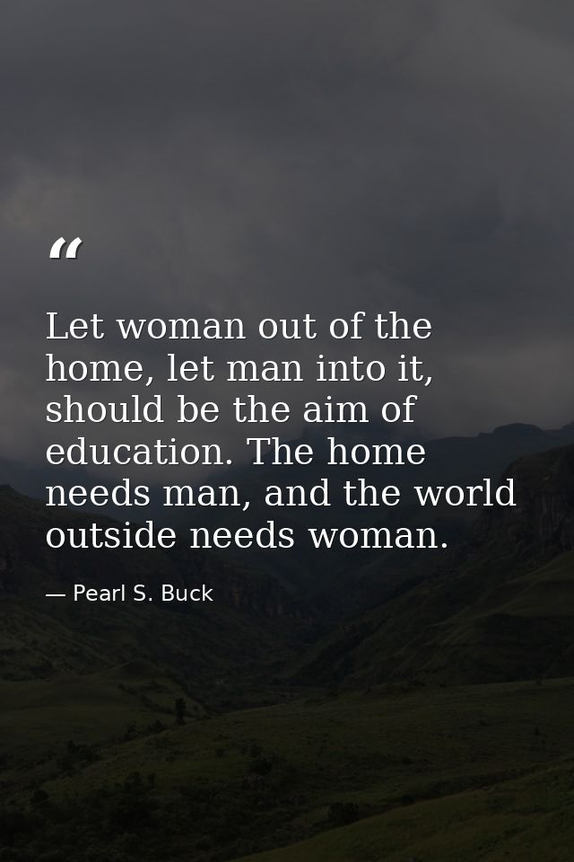 Let woman out of the home, let man into it, should be the aim of education. The home needs man, and the world outside ne — Pearl S. Buck
