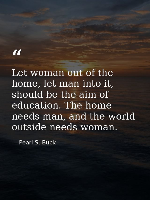 Let woman out of the home, let man into it, should be the aim of education. The home needs man, and the world outside ne — Pearl S. Buck