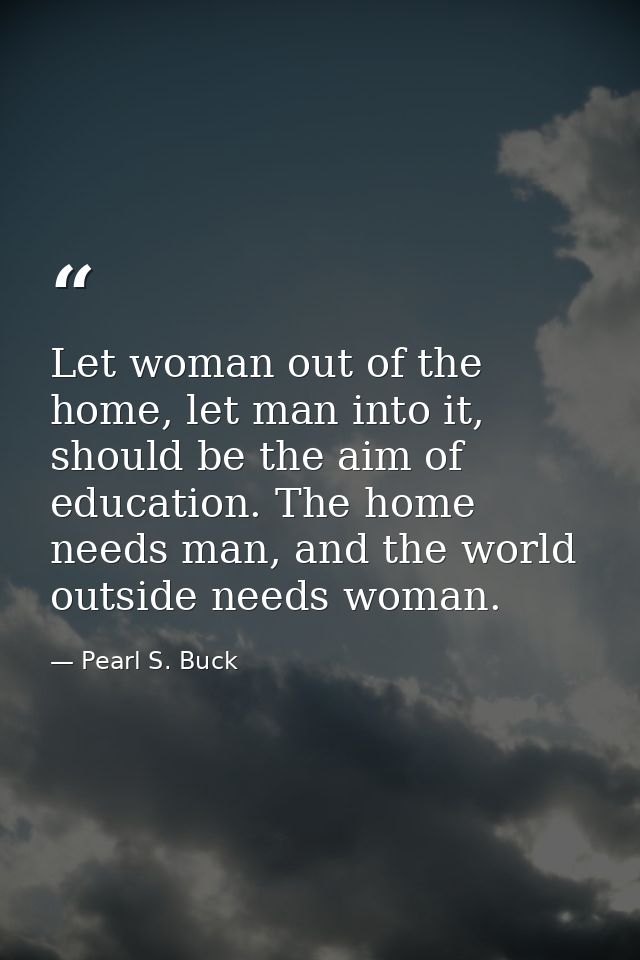 Let woman out of the home, let man into it, should be the aim of education. The home needs man, and the world outside ne — Pearl S. Buck