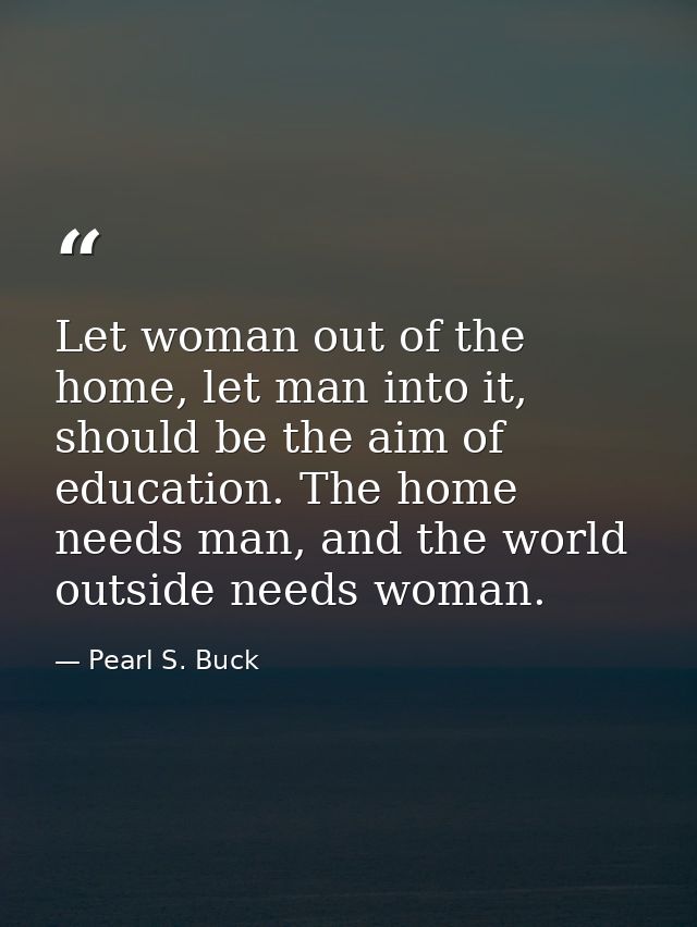 Let woman out of the home, let man into it, should be the aim of education. The home needs man, and the world outside ne — Pearl S. Buck