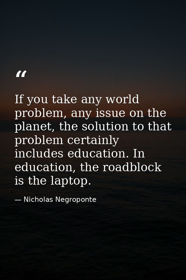 If you take any world problem, any issue on the planet, the solution to that problem certainly includes education. In ed — Nicholas Negroponte