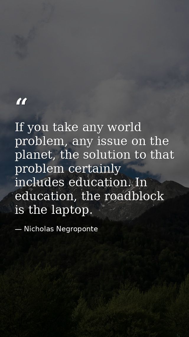 If you take any world problem, any issue on the planet, the solution to that problem certainly includes education. In ed — Nicholas Negroponte