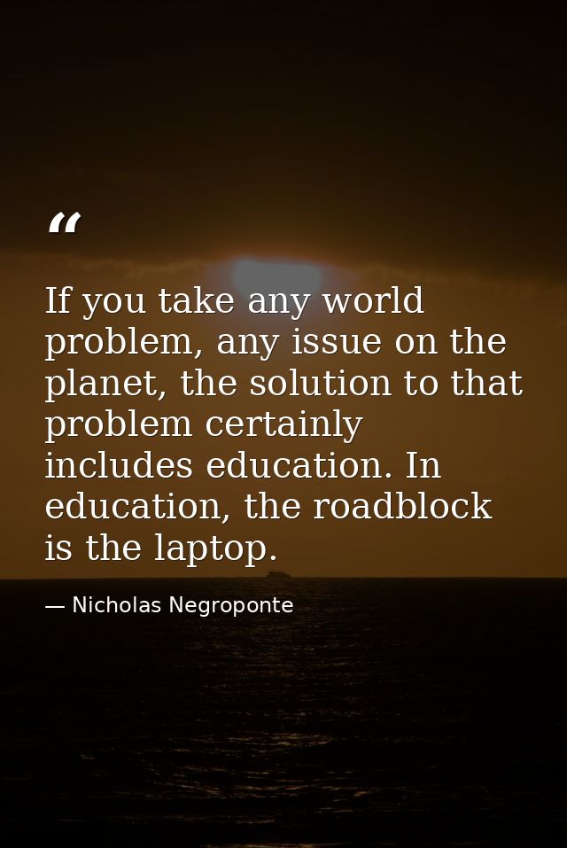 If you take any world problem, any issue on the planet, the solution to that problem certainly includes education. In ed — Nicholas Negroponte