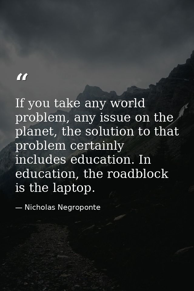 If you take any world problem, any issue on the planet, the solution to that problem certainly includes education. In ed — Nicholas Negroponte