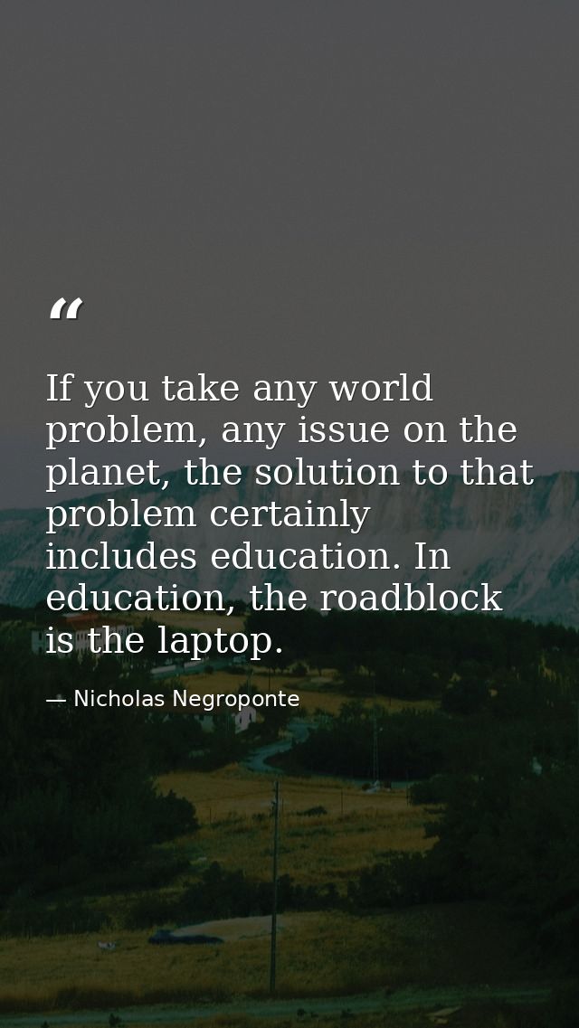 If you take any world problem, any issue on the planet, the solution to that problem certainly includes education. In ed — Nicholas Negroponte