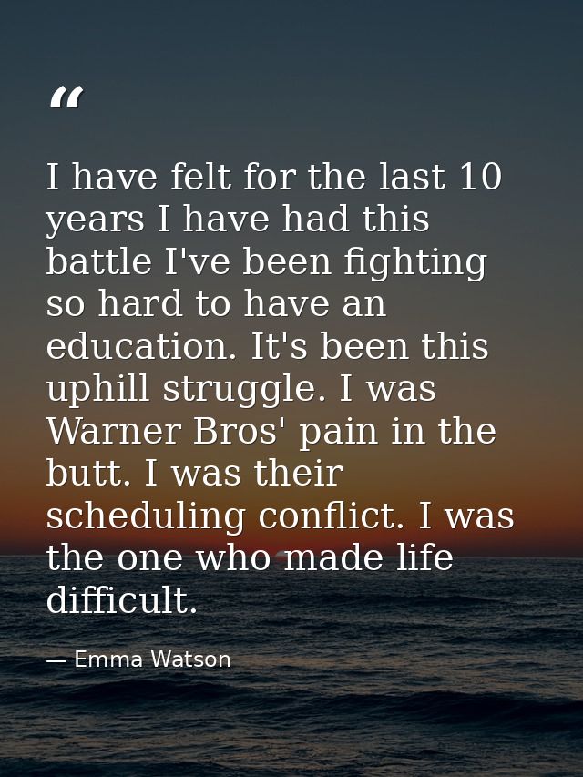 I have felt for the last 10 years I have had this battle I've been fighting so hard to have an education. It's been this — Emma Watson