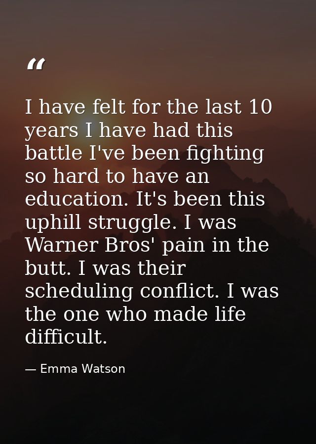 I have felt for the last 10 years I have had this battle I've been fighting so hard to have an education. It's been this — Emma Watson