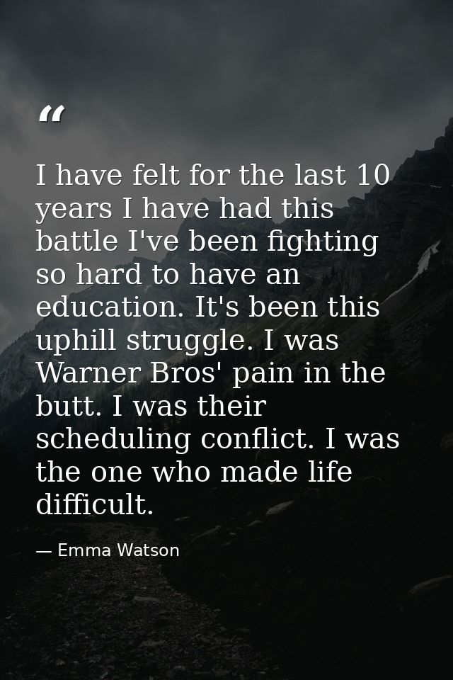 I have felt for the last 10 years I have had this battle I've been fighting so hard to have an education. It's been this — Emma Watson