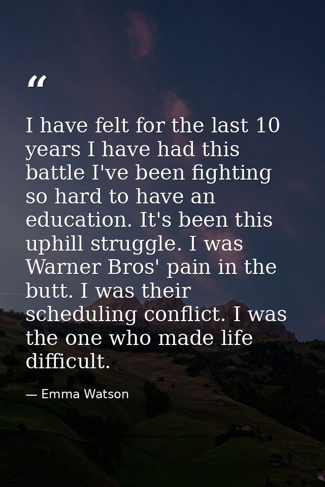 I have felt for the last 10 years I have had this battle I've been fighting so hard to have an education. It's been this — Emma Watson