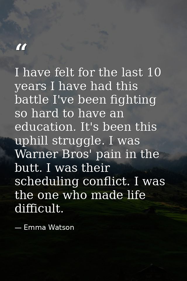 I have felt for the last 10 years I have had this battle I've been fighting so hard to have an education. It's been this — Emma Watson