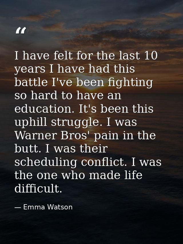 I have felt for the last 10 years I have had this battle I've been fighting so hard to have an education. It's been this — Emma Watson