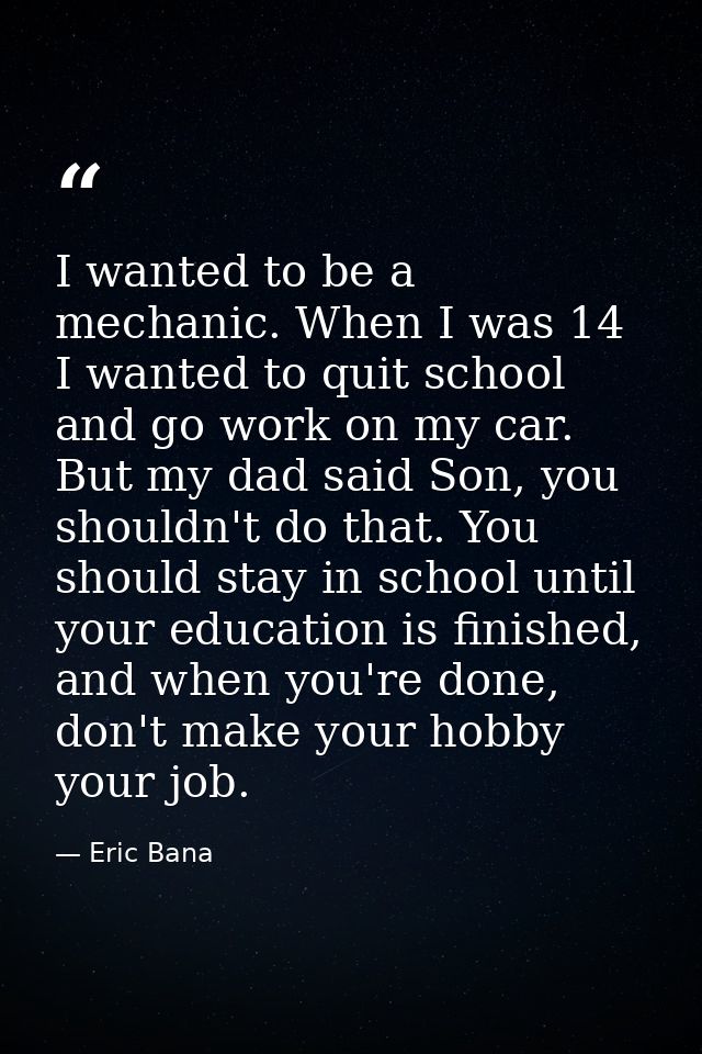 I wanted to be a mechanic. When I was 14 I wanted to quit school and go work on my car. But my dad said Son, you shouldn — Eric Bana