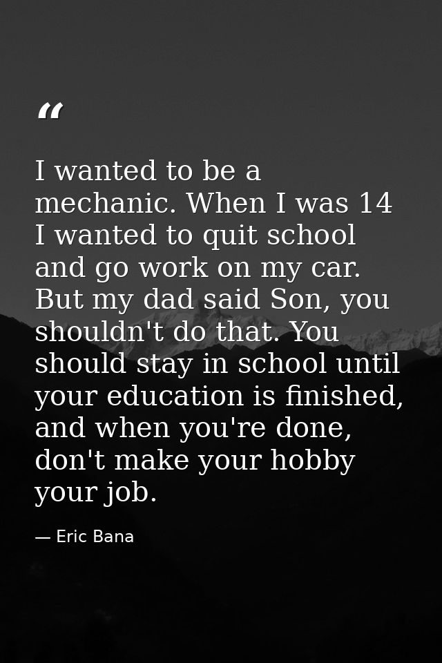 I wanted to be a mechanic. When I was 14 I wanted to quit school and go work on my car. But my dad said Son, you shouldn — Eric Bana