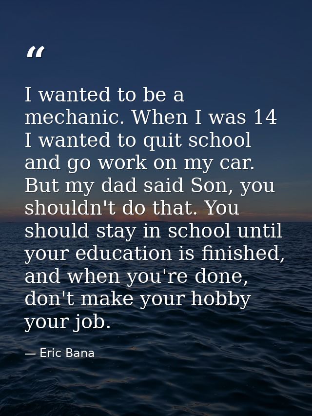 I wanted to be a mechanic. When I was 14 I wanted to quit school and go work on my car. But my dad said Son, you shouldn — Eric Bana