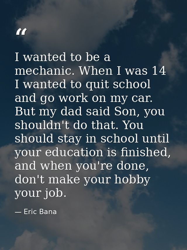 I wanted to be a mechanic. When I was 14 I wanted to quit school and go work on my car. But my dad said Son, you shouldn — Eric Bana