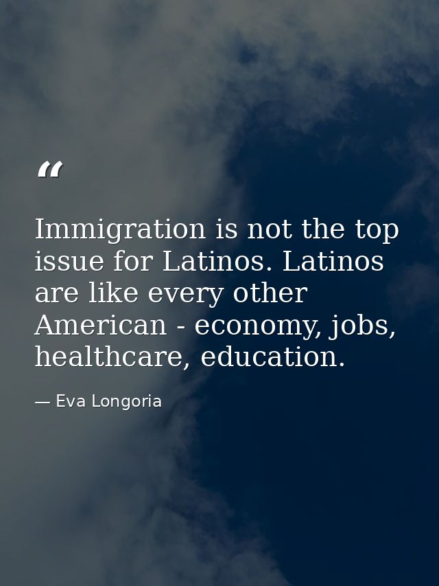 Immigration is not the top issue for Latinos. Latinos are like every other American - economy, jobs, healthcare, educati — Eva Longoria