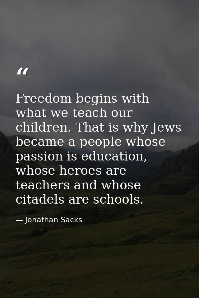 Freedom begins with what we teach our children. That is why Jews became a people whose passion is education, whose heroe — Jonathan Sacks