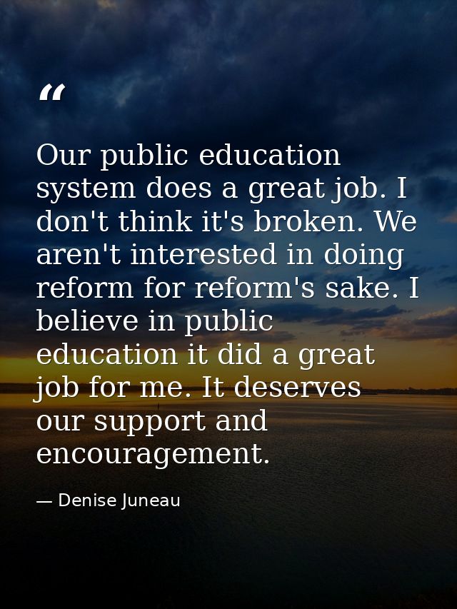Our public education system does a great job. I don't think it's broken. We aren't interested in doing reform for reform — Denise Juneau