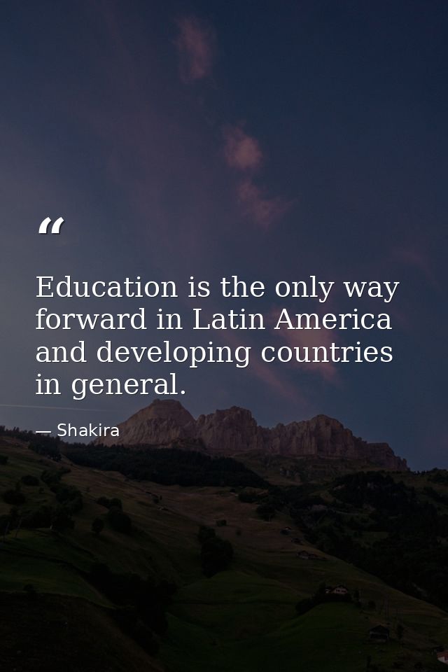 Education is the only way forward in Latin America and developing countries in general. — Shakira
