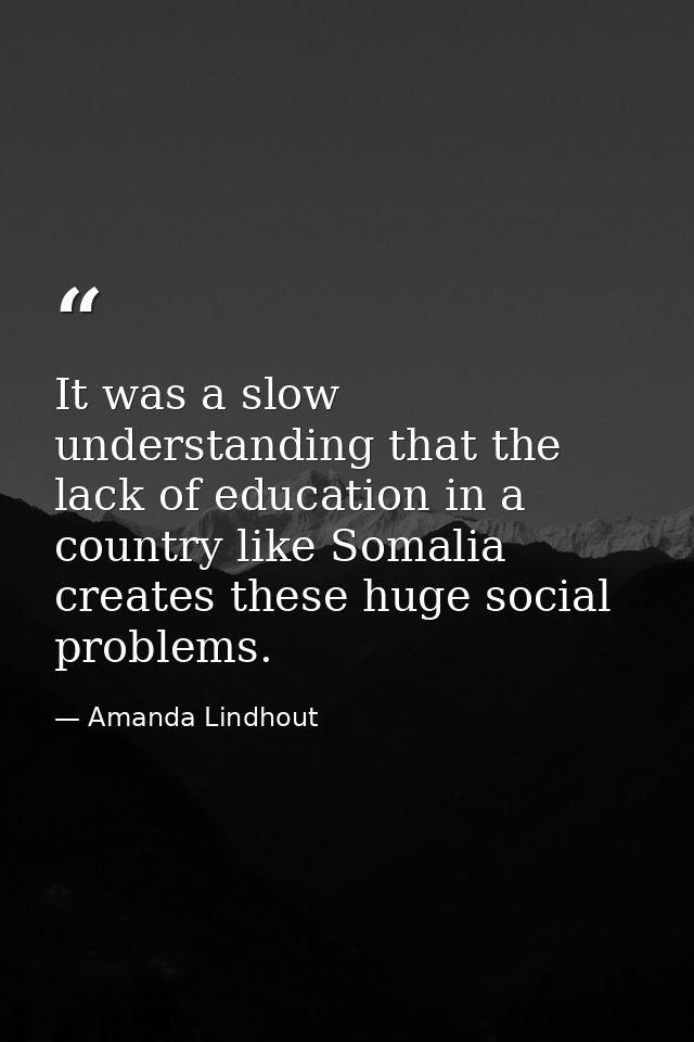 It was a slow understanding that the lack of education in a country like Somalia creates these huge social problems. — Amanda Lindhout