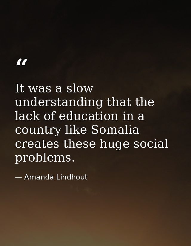 It was a slow understanding that the lack of education in a country like Somalia creates these huge social problems. — Amanda Lindhout
