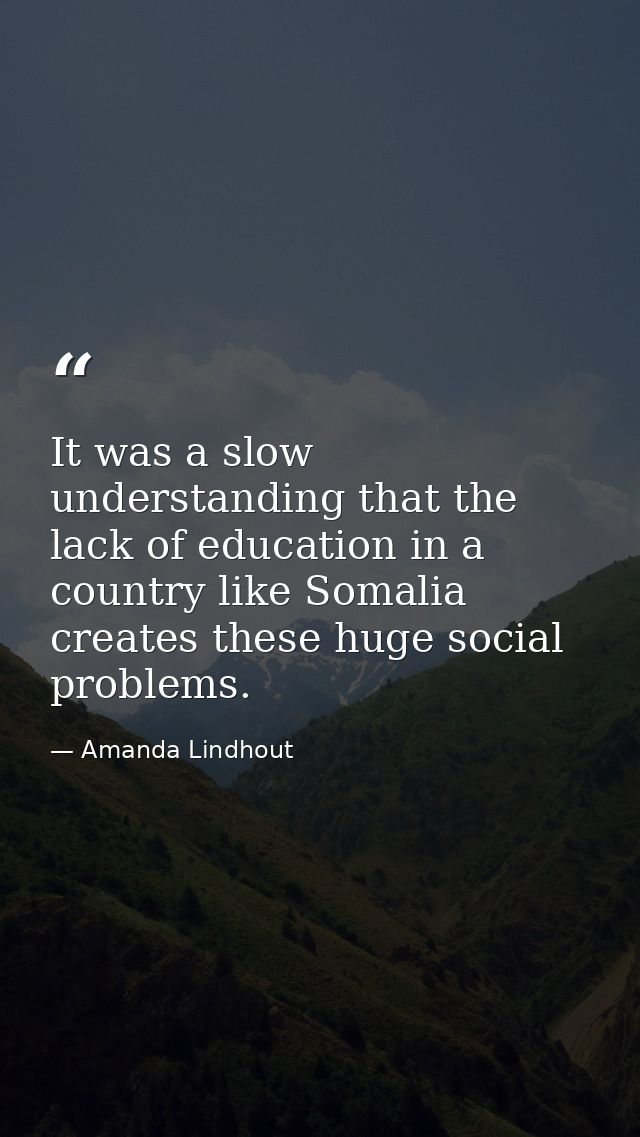 It was a slow understanding that the lack of education in a country like Somalia creates these huge social problems. — Amanda Lindhout