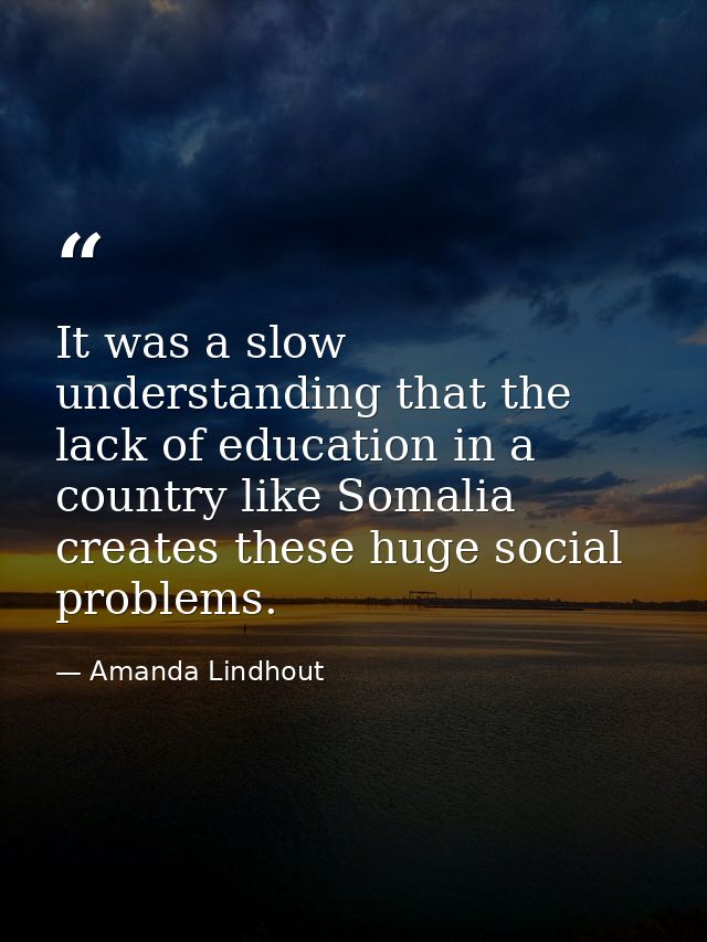 It was a slow understanding that the lack of education in a country like Somalia creates these huge social problems. — Amanda Lindhout