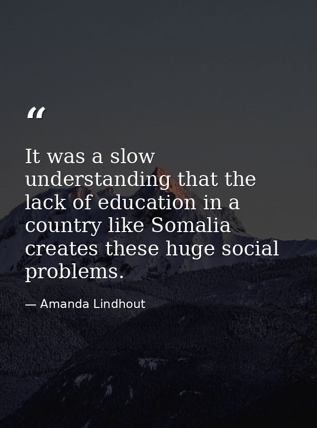 It was a slow understanding that the lack of education in a country like Somalia creates these huge social problems. — Amanda Lindhout