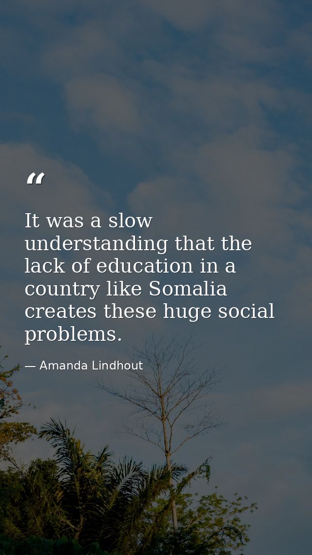 It was a slow understanding that the lack of education in a country like Somalia creates these huge social problems. — Amanda Lindhout
