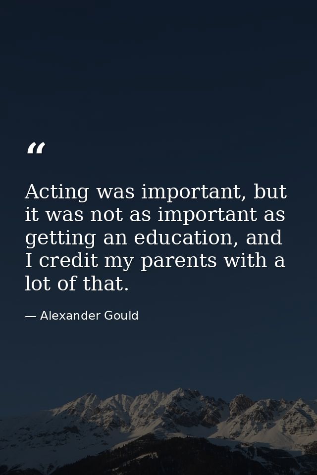 Acting was important, but it was not as important as getting an education, and I credit my parents with a lot of that. — Alexander Gould
