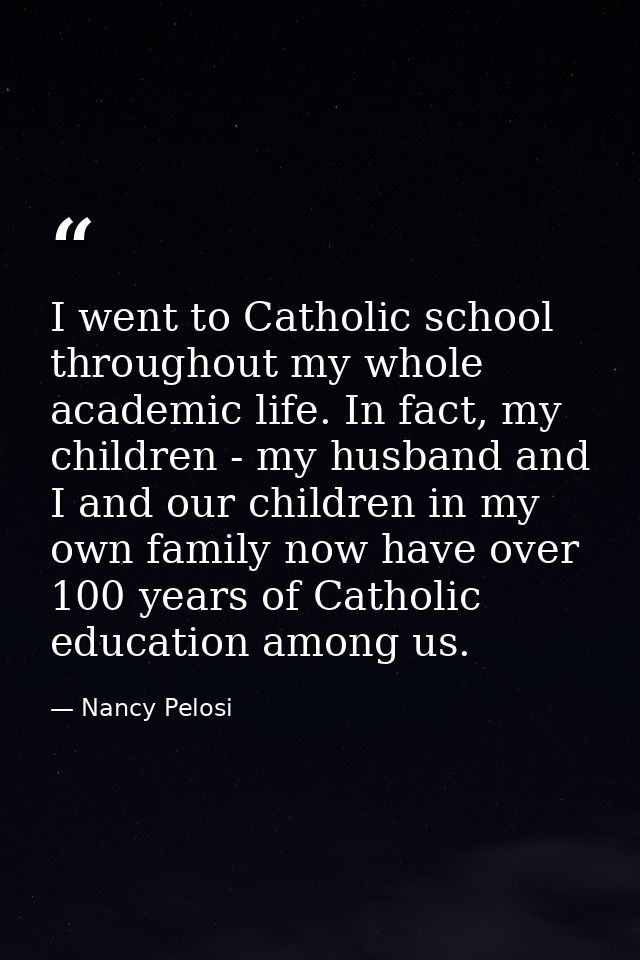 I went to Catholic school throughout my whole academic life. In fact, my children - my husband and I and our children in — Nancy Pelosi