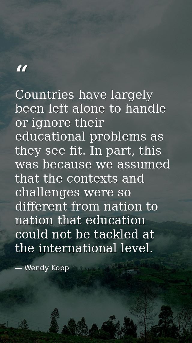 Countries have largely been left alone to handle or ignore their educational problems as they see fit. In part, this was — Wendy Kopp