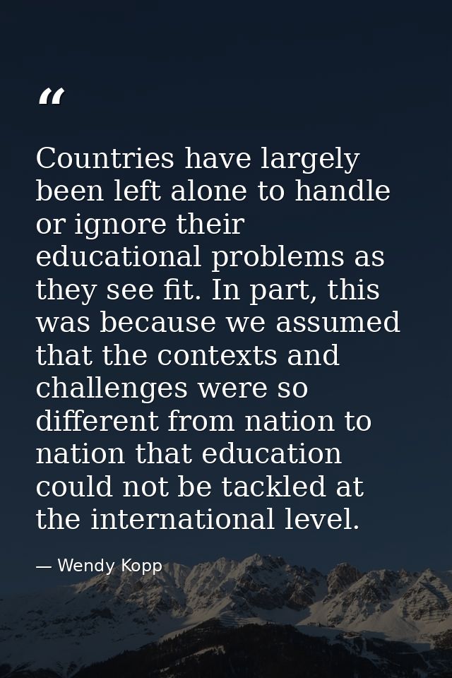Countries have largely been left alone to handle or ignore their educational problems as they see fit. In part, this was — Wendy Kopp