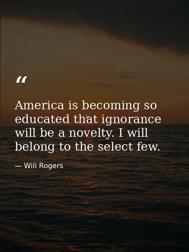 America is becoming so educated that ignorance will be a novelty. I will belong to the select few. — Will Rogers