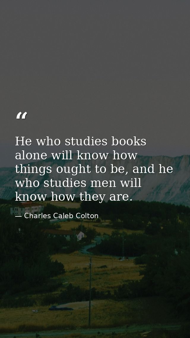 He who studies books alone will know how things ought to be, and he who studies men will know how they are. — Charles Caleb Colton