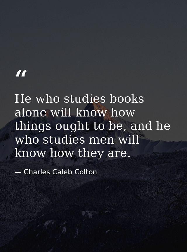 He who studies books alone will know how things ought to be, and he who studies men will know how they are. — Charles Caleb Colton