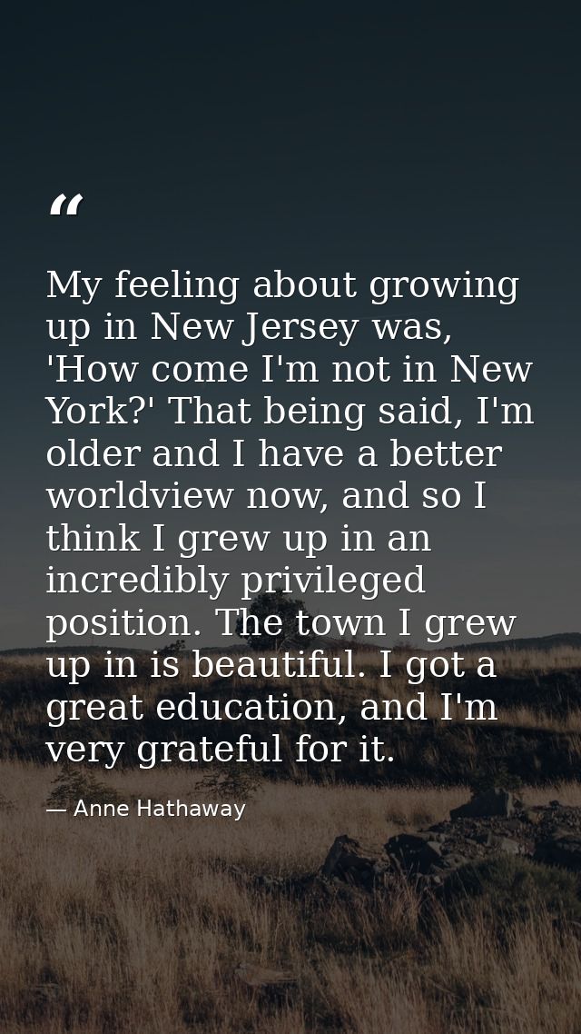 My feeling about growing up in New Jersey was, 'How come I'm not in New York?' That being said, I'm older and I have a b — Anne Hathaway
