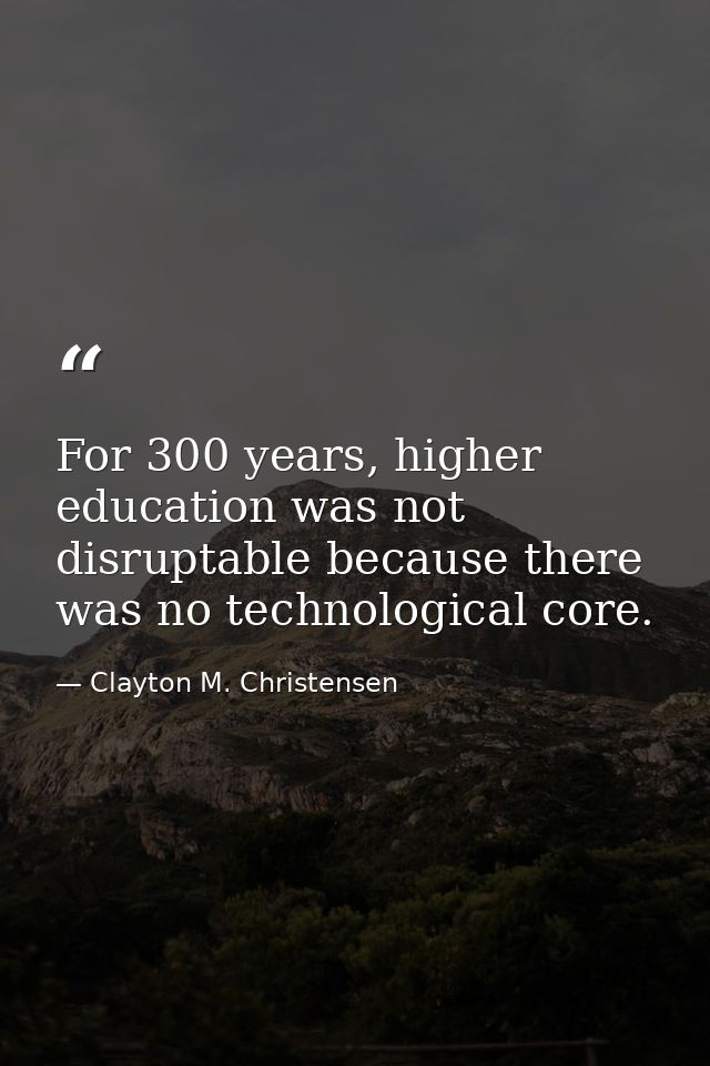 For 300 years, higher education was not disruptable because there was no technological core. — Clayton M. Christensen
