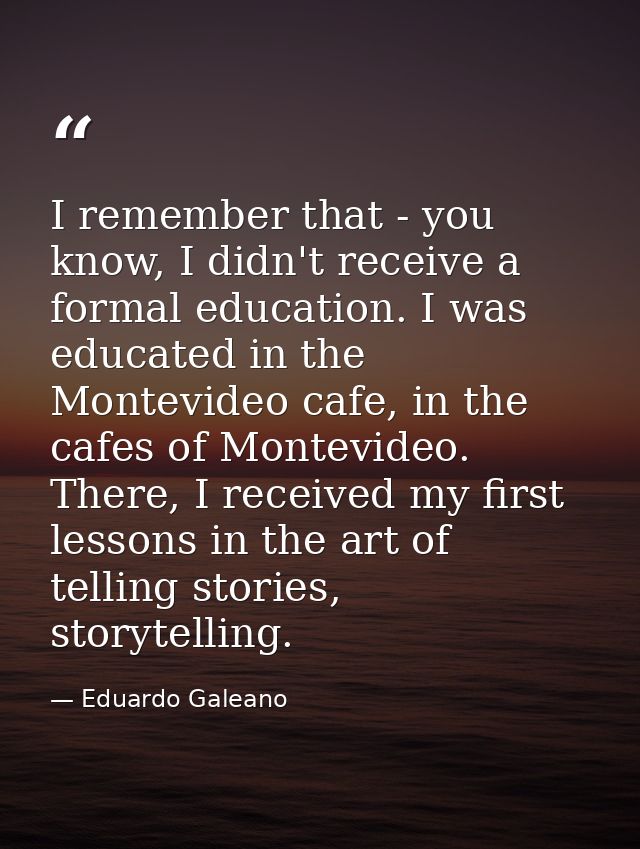 I remember that - you know, I didn't receive a formal education. I was educated in the Montevideo cafe, in the cafes of  — Eduardo Galeano