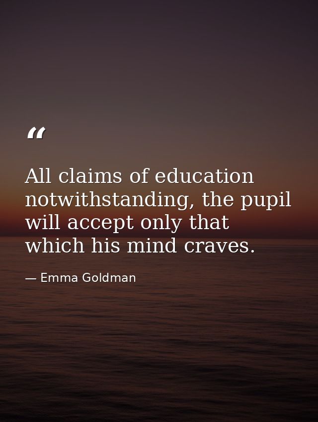 All claims of education notwithstanding, the pupil will accept only that which his mind craves. — Emma Goldman