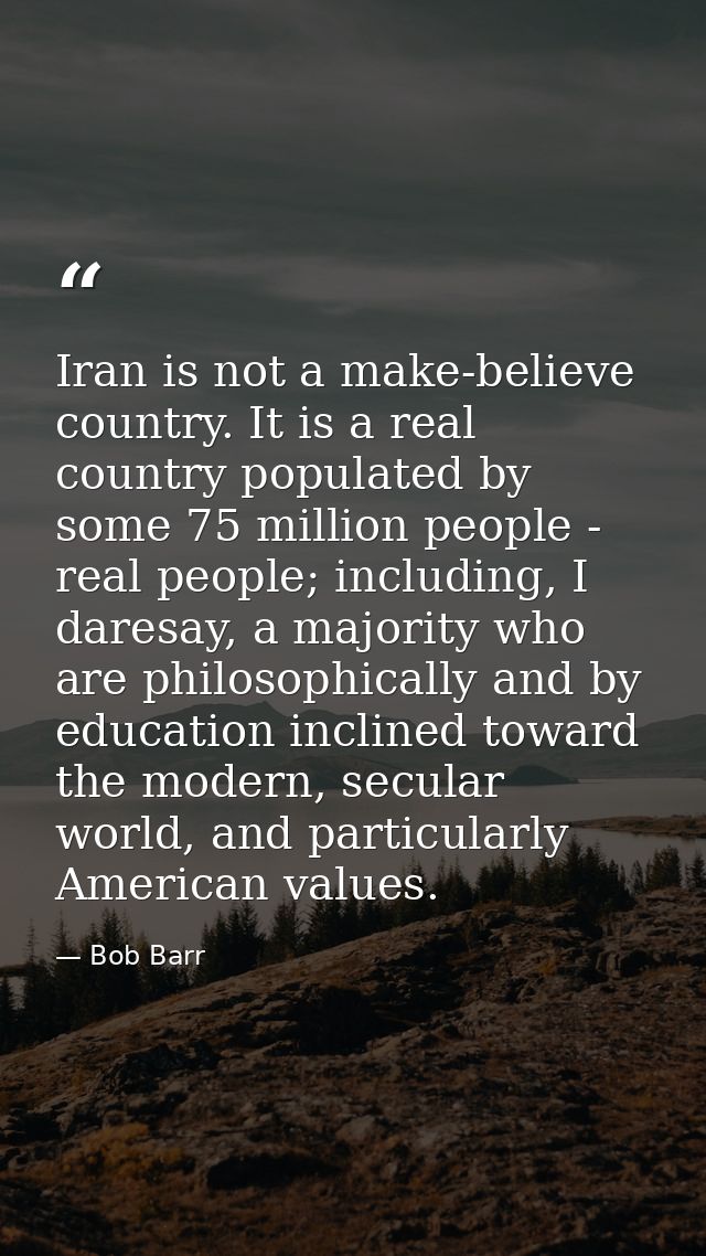 Iran is not a make-believe country. It is a real country populated by some 75 million people - real people; including, I — Bob Barr